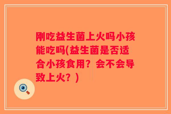 刚吃益生菌上火吗小孩能吃吗(益生菌是否适合小孩食用?会不会导致上火?) 刚吃益生菌上火吗小孩能吃吗(益生菌是否适合小孩食用?会不会导致上火?)