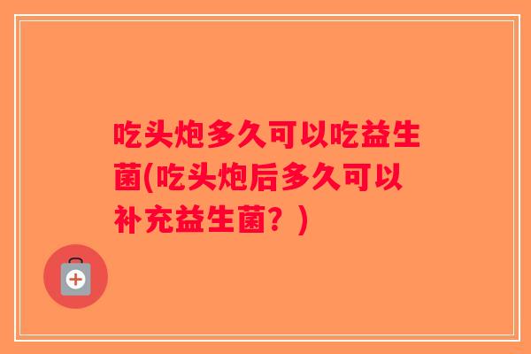 吃头炮多久可以吃益生菌(吃头炮后多久可以补充益生菌？)