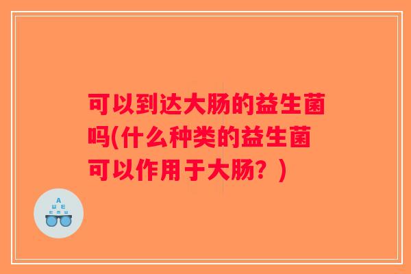 可以到达大肠的益生菌吗(什么种类的益生菌可以作用于大肠？)