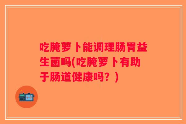 吃腌萝卜能调理肠胃益生菌吗(吃腌萝卜有助于肠道健康吗？)