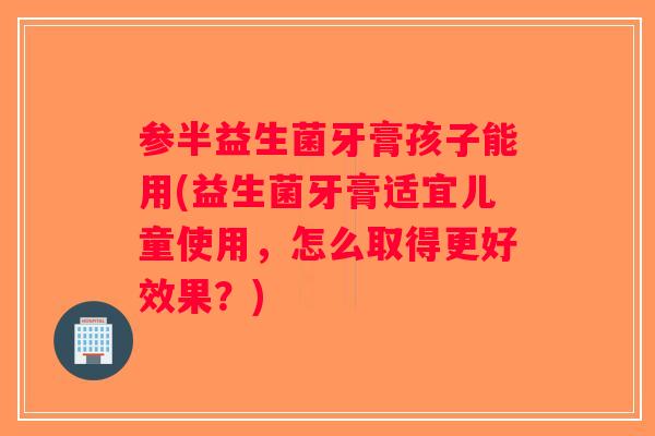 参半益生菌牙膏孩子能用(益生菌牙膏适宜儿童使用,怎么取得更好效果?) 参半益生菌牙膏孩子能用(益生菌牙膏适宜儿童使用,怎么取得更好效果?)