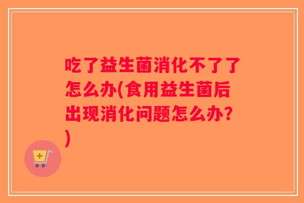 吃了益生菌消化不了了怎么办(食用益生菌后出现消化问题怎么办?) 吃了益生菌消化不了了怎么办(食用益生菌后出现消化问题怎么办?)