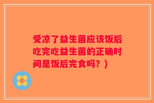受凉了益生菌应该饭后吃完吃益生菌的正确时间是饭后完食吗？)