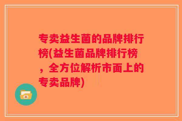 专卖益生菌的品牌排行榜(益生菌品牌排行榜,全方位解析市面上的专卖品牌) 专卖益生菌的品牌排行榜(益生菌品牌排行榜,全方位解析市面上的专卖品牌)