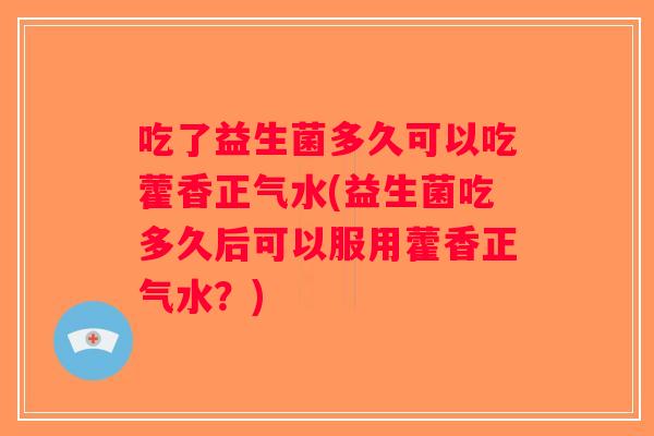 吃了益生菌多久可以吃藿香正气水(益生菌吃多久后可以服用藿香正气水？)
