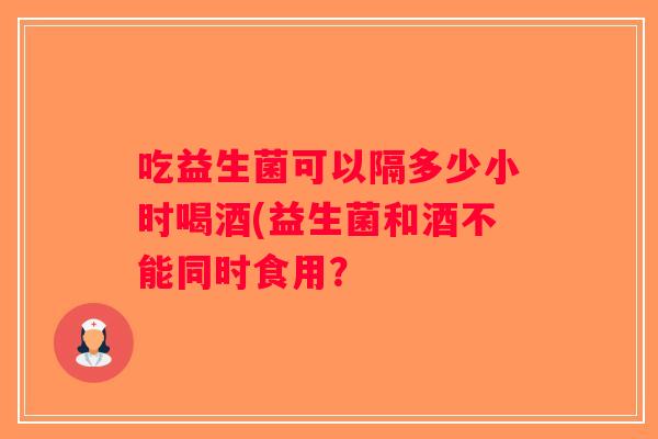 吃益生菌可以隔多少小时喝酒(益生菌和酒不能同时食用？
