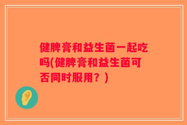 健脾膏和益生菌一起吃吗(健脾膏和益生菌可否同时服用？)