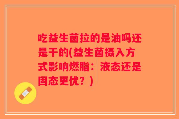 吃益生菌拉的是油吗还是干的(益生菌摄入方式影响燃脂:液态还是固态更优?) 吃益生菌拉的是油吗还是干的(益生菌摄入方式影响燃脂:液态还是固态更优?)