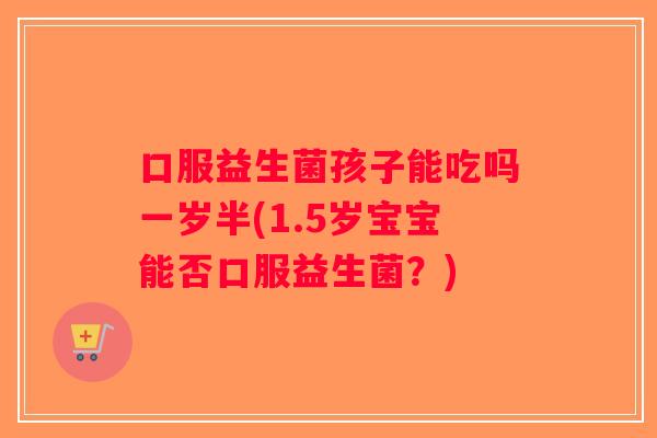 口服益生菌孩子能吃吗一岁半(1.5岁宝宝能否口服益生菌？)