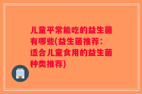 儿童平常能吃的益生菌有哪些(益生菌推荐:适合儿童食用的益生菌种类推荐) 儿童平常能吃的益生菌有哪些(益生菌推荐:适合儿童食用的益生菌种类推荐)