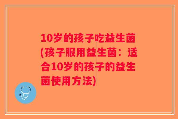 10岁的孩子吃益生菌(孩子服用益生菌:适合10岁的孩子的益生菌使用方法) 10岁的孩子吃益生菌(孩子服用益生菌:适合10岁的孩子的益生菌使用方法)