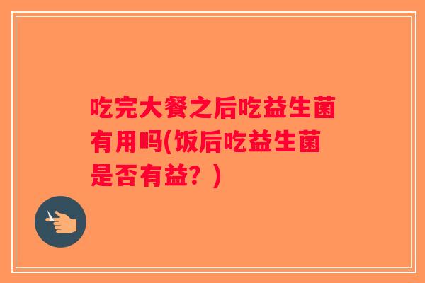 吃完大餐之后吃益生菌有用吗(饭后吃益生菌是否有益？)