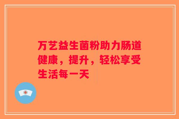 万艺益生菌粉助力肠道健康，提升，轻松享受生活每一天
