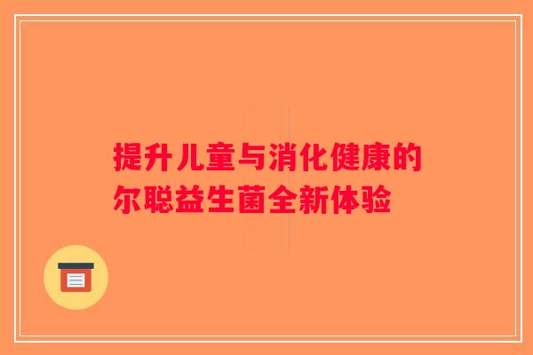 提升儿童与消化健康的尔聪益生菌全新体验 提升儿童与消化健康的尔聪益生菌全新体验