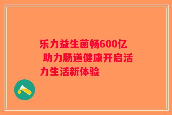 乐力益生菌畅600亿 助力肠道健康开启活力生活新体验
