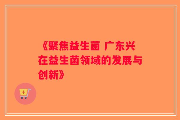 《聚焦益生菌 广东兴在益生菌领域的发展与创新》