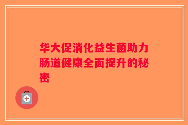 华大促消化益生菌助力肠道健康全面提升的秘密 华大促消化益生菌助力肠道健康全面提升的秘密