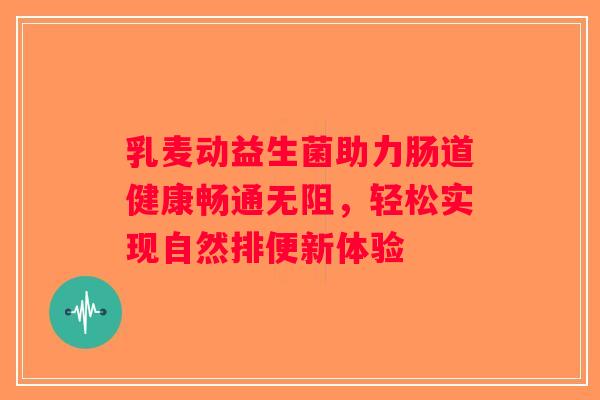 乳麦动益生菌助力肠道健康畅通无阻，轻松实现自然排便新体验