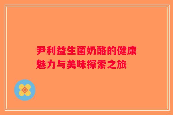 尹利益生菌奶酪的健康魅力与美味探索之旅 尹利益生菌奶酪的健康魅力与美味探索之旅