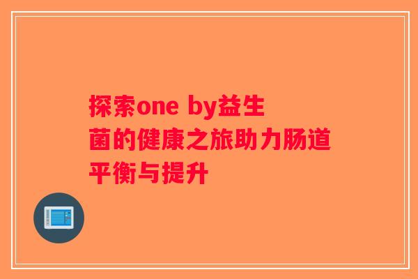 探索one by益生菌的健康之旅助力肠道平衡与提升
