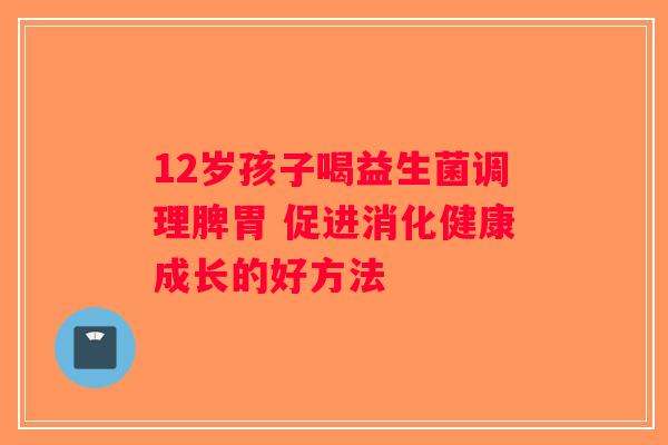 12岁孩子喝益生菌调理脾胃 促进消化健康成长的好方法