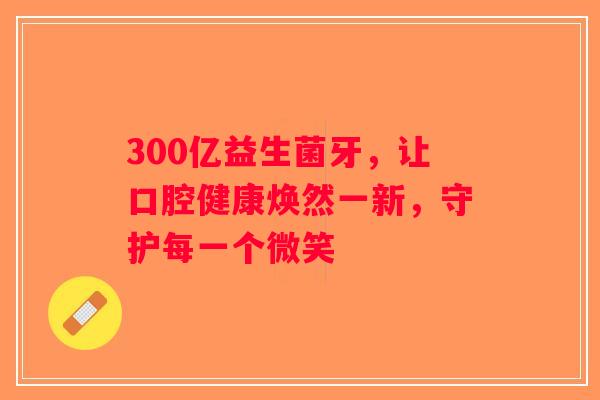 300亿益生菌牙，让口腔健康焕然一新，守护每一个微笑