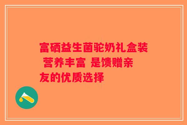 富硒益生菌驼奶礼盒装 营养丰富 是馈赠亲友的优质选择