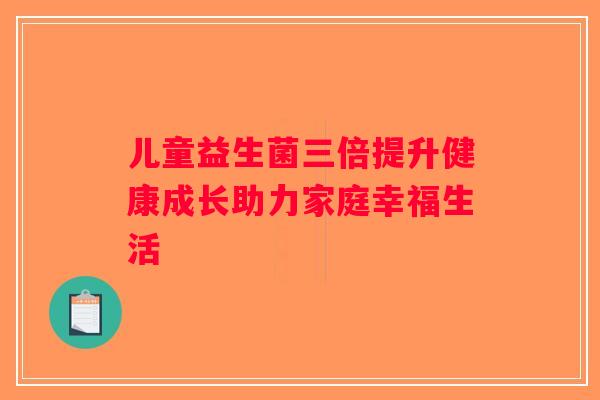 儿童益生菌三倍提升健康成长助力家庭幸福生活