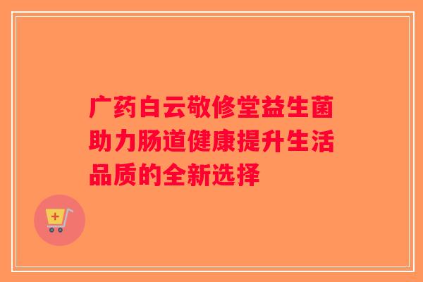 广药白云敬修堂益生菌助力肠道健康提升生活品质的全新选择