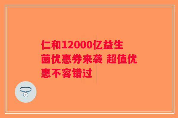 仁和12000亿益生菌优惠券来袭 超值优惠不容错过