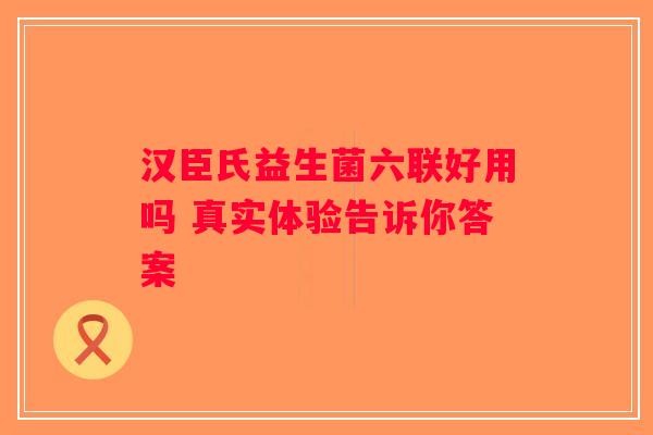汉臣氏益生菌六联好用吗 真实体验告诉你答案