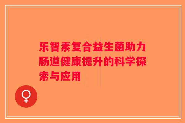 乐智素复合益生菌助力肠道健康提升的科学探索与应用