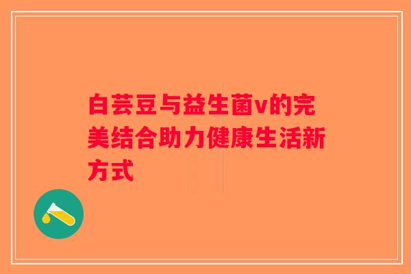 白芸豆与益生菌v的完美结合助力健康生活新方式