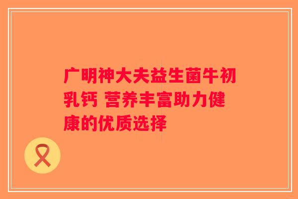 广明神大夫益生菌牛初乳钙 营养丰富助力健康的优质选择