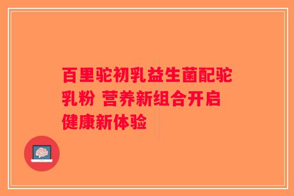 百里驼初乳益生菌配驼乳粉 营养新组合开启健康新体验