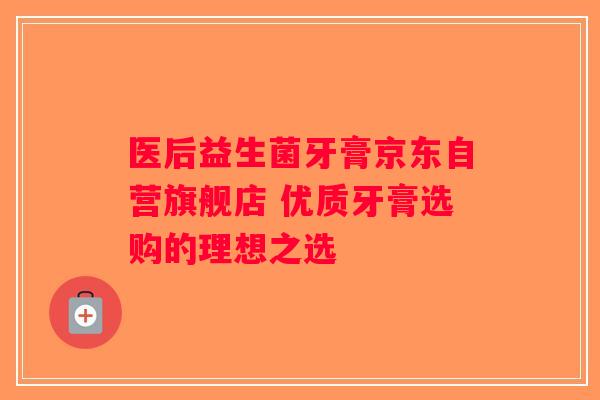 医后益生菌牙膏京东自营旗舰店 优质牙膏选购的理想之选