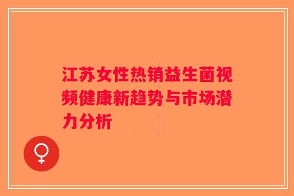 江苏女性热销益生菌视频健康新趋势与市场潜力分析