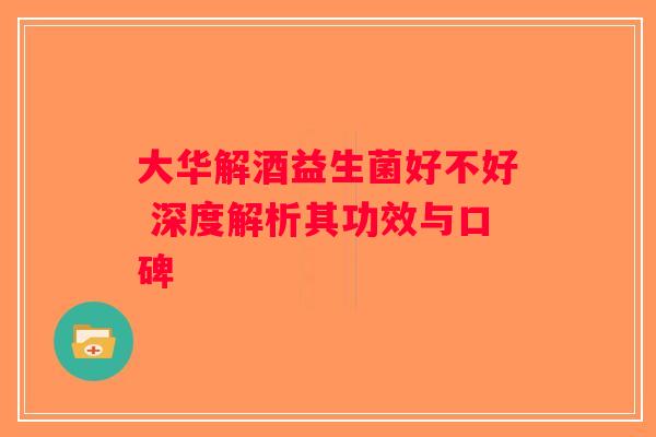 大华解酒益生菌好不好 深度解析其功效与口碑