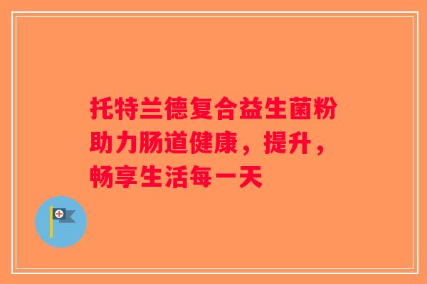 托特兰德复合益生菌粉助力肠道健康，提升，畅享生活每一天