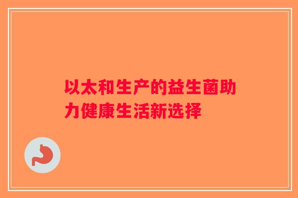 以太和生产的益生菌助力健康生活新选择 以太和生产的益生菌助力健康生活新选择