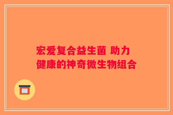 宏爱复合益生菌 助力健康的神奇微生物组合