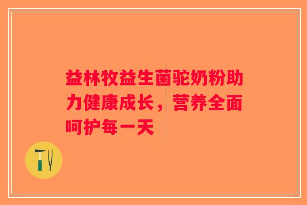 益林牧益生菌驼奶粉助力健康成长，营养全面呵护每一天