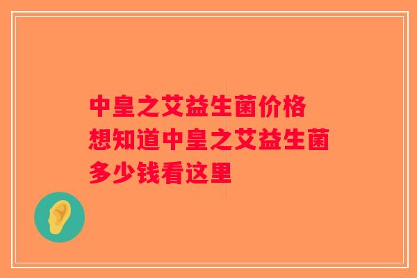 中皇之艾益生菌价格 想知道中皇之艾益生菌多少钱看这里