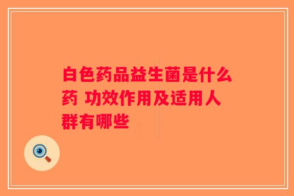 白色药品益生菌是什么药 功效作用及适用人群有哪些