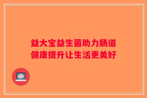 益大宝益生菌助力肠道健康提升让生活更美好