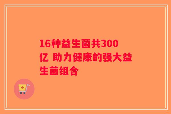 16种益生菌共300亿 助力健康的强大益生菌组合