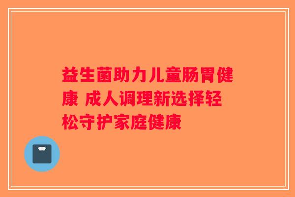 益生菌助力儿童肠胃健康 成人调理新选择轻松守护家庭健康