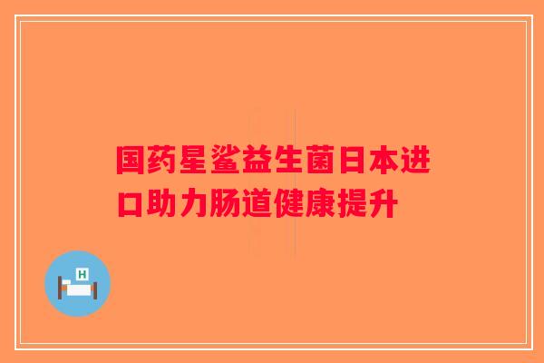 国药星鲨益生菌日本进口助力肠道健康提升 国药星鲨益生菌日本进口助力肠道健康提升