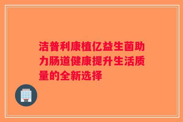 洁普利康植亿益生菌助力肠道健康提升生活质量的全新选择