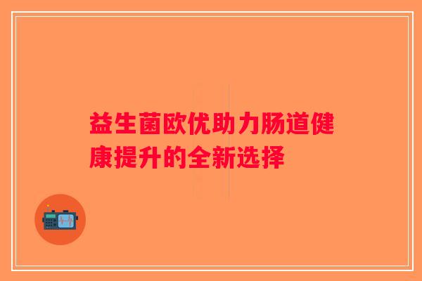 益生菌欧优助力肠道健康提升的全新选择 益生菌欧优助力肠道健康提升的全新选择